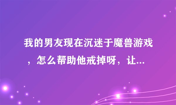 我的男友现在沉迷于魔兽游戏 ,怎么帮助他戒掉呀,让他赶紧找个工作上班??