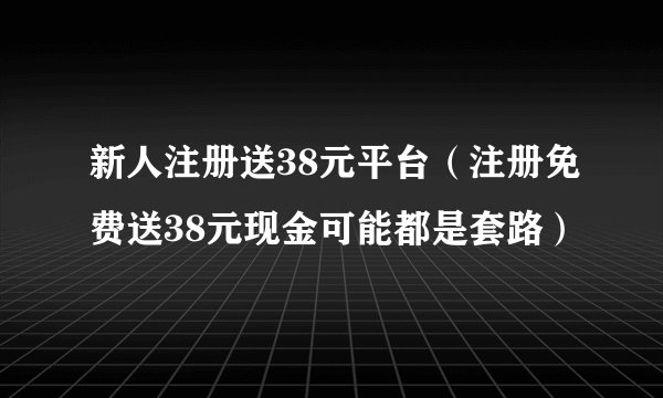 新人注册送38元平台（注册免费送38元现金可能都是套路）