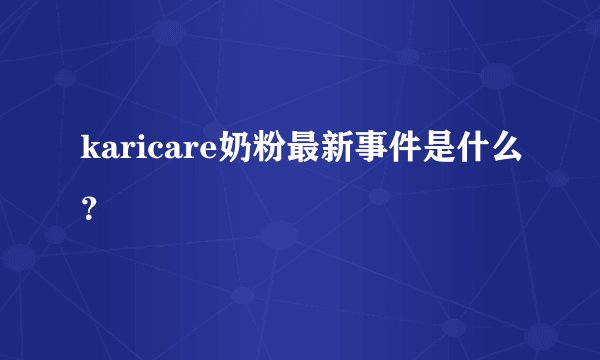karicare奶粉最新事件是什么？