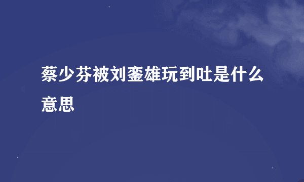 蔡少芬被刘銮雄玩到吐是什么意思