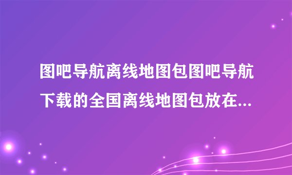 图吧导航离线地图包图吧导航下载的全国离线地图包放在手机的哪个文件夹啊