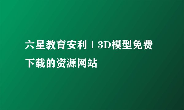 六星教育安利｜3D模型免费下载的资源网站