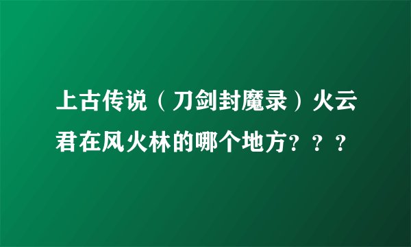 上古传说（刀剑封魔录）火云君在风火林的哪个地方？？？