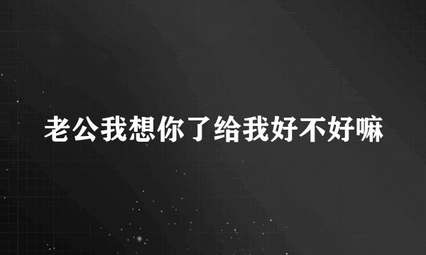 老公我想你了给我好不好嘛