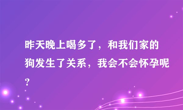 昨天晚上喝多了，和我们家的狗发生了关系，我会不会怀孕呢？