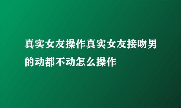 真实女友操作真实女友接吻男的动都不动怎么操作