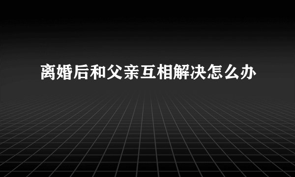 离婚后和父亲互相解决怎么办