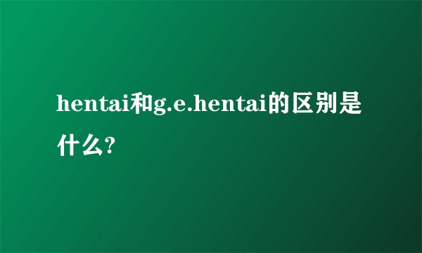 hentai和g.e.hentai的区别是什么?
