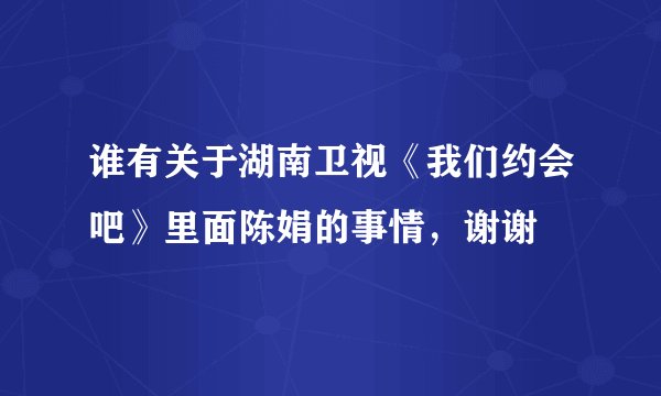 谁有关于湖南卫视《我们约会吧》里面陈娟的事情，谢谢