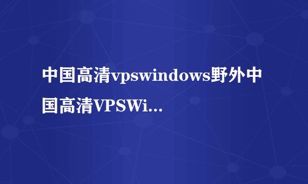 中国高清vpswindows野外中国高清VPSWindows优质野外服务