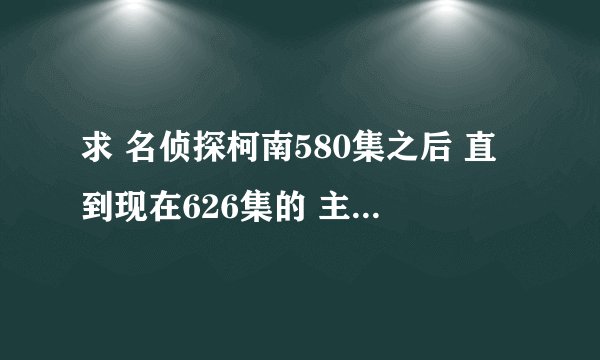 求 名侦探柯南580集之后 直到现在626集的 主线剧集 谢谢