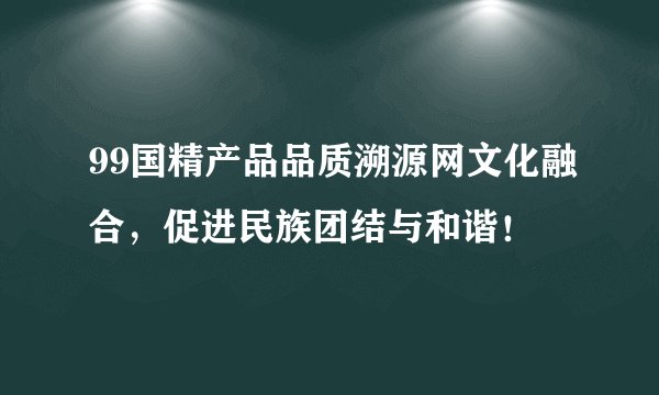 99国精产品品质溯源网文化融合,促进民族团结与和谐!