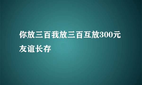 你放三百我放三百互放300元友谊长存