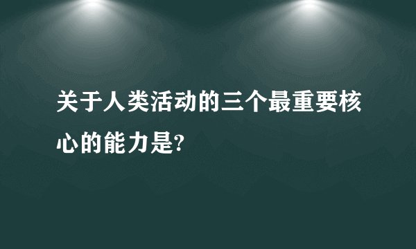 关于人类活动的三个最重要核心的能力是?