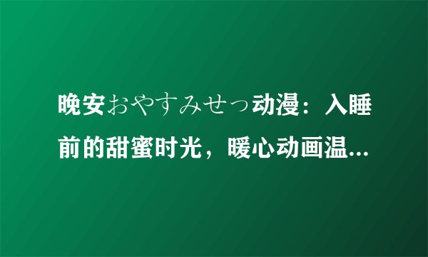 晚安おやすみせっ动漫：入睡前的甜蜜时光，暖心动画温馨陪伴！