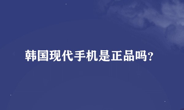 韩国现代手机是正品吗?