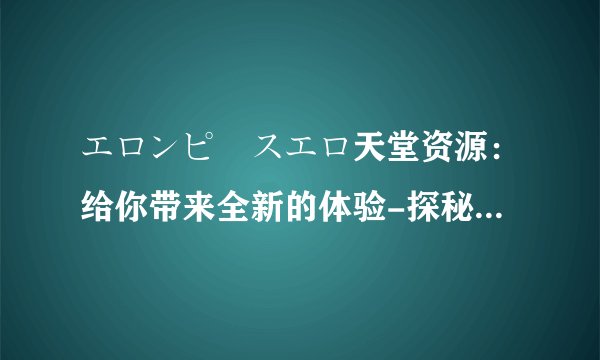 エロンピースエロ天堂资源：给你带来全新的体验-探秘エロンピースエロ天堂资源！