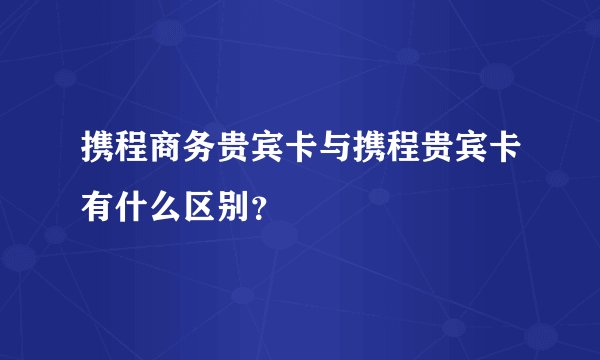 携程商务贵宾卡与携程贵宾卡有什么区别？