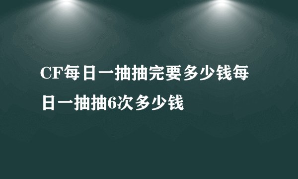 CF每日一抽抽完要多少钱每日一抽抽6次多少钱