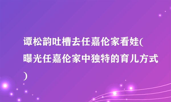 谭松韵吐槽去任嘉伦家看娃(曝光任嘉伦家中独特的育儿方式)