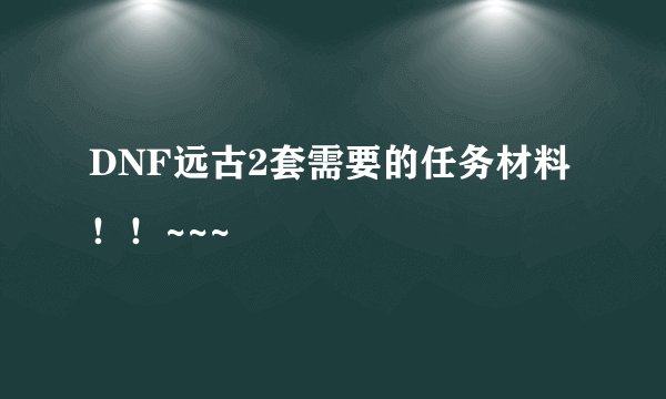 DNF远古2套需要的任务材料!!~~~