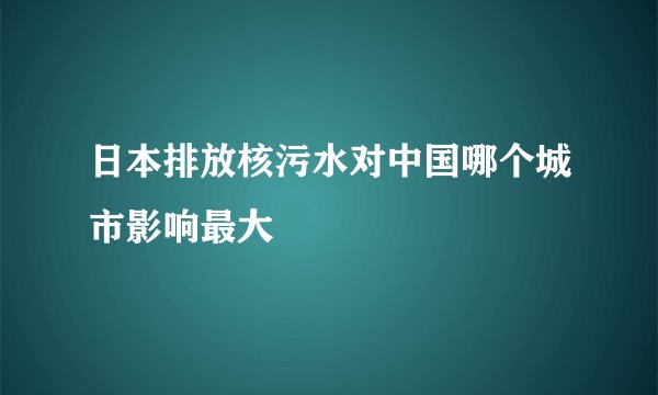 日本排放核污水对中国哪个城市影响最大