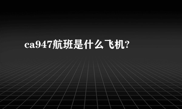 ca947航班是什么飞机?