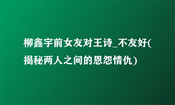 柳鑫宇前女友对王诗_不友好(揭秘两人之间的恩怨情仇)