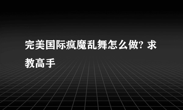 完美国际疯魔乱舞怎么做? 求教高手
