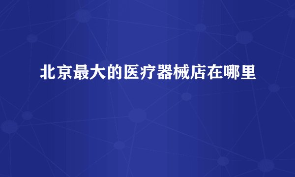 北京最大的医疗器械店在哪里