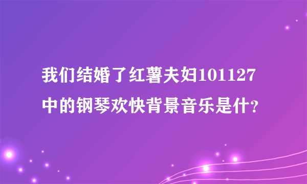 我们结婚了红薯夫妇101127中的钢琴欢快背景音乐是什?