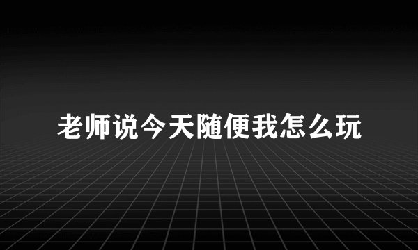 老师说今天随便我怎么玩