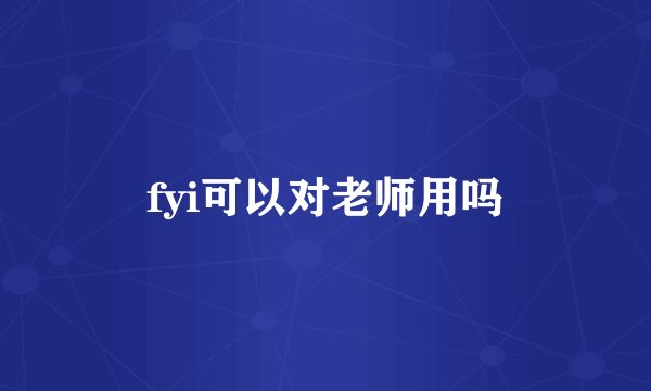 fyi可以对老师用吗