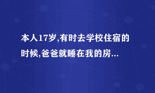 本人17岁,有时去学校住宿的时候,爸爸就睡在我的房间里,我