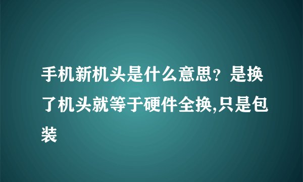 手机新机头是什么意思？是换了机头就等于硬件全换,只是包装