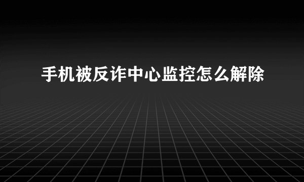 手机被反诈中心监控怎么解除