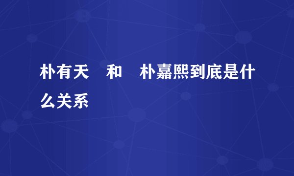 朴有天 和 朴嘉熙到底是什么关系