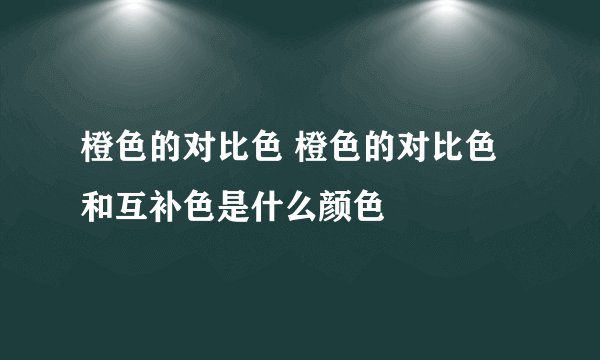 橙色的对比色 橙色的对比色和互补色是什么颜色