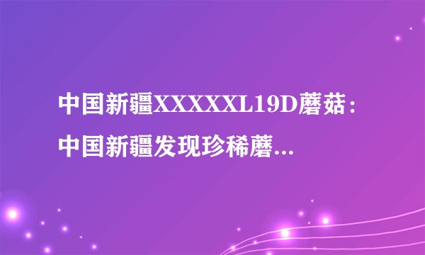 中国新疆XXXXXL19D蘑菇：中国新疆发现珍稀蘑菇19D，引人瞩目