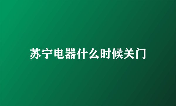苏宁电器什么时候关门