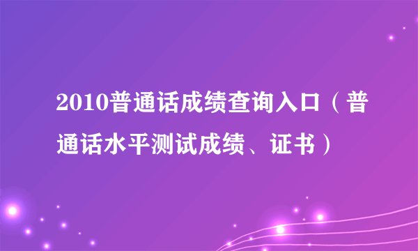 2010普通话成绩查询入口（普通话水平测试成绩、证书）