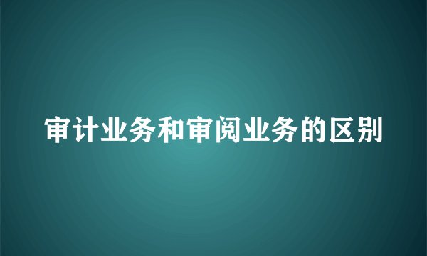 审计业务和审阅业务的区别