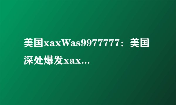 美国xaxWas9977777：美国深处爆发xaxWas病毒事件