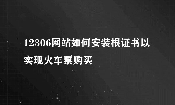 12306网站如何安装根证书以实现火车票购买