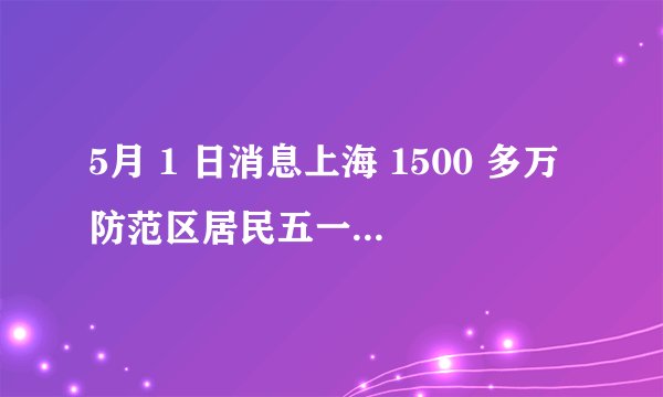 5月 1 日消息上海 1500 多万防范区居民五一分类解封,目前