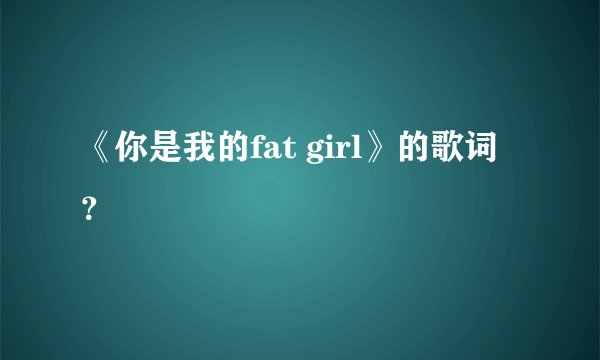 《你是我的fat girl》的歌词？