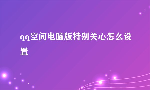qq空间电脑版特别关心怎么设置