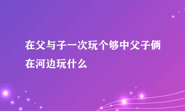 在父与子一次玩个够中父子俩在河边玩什么