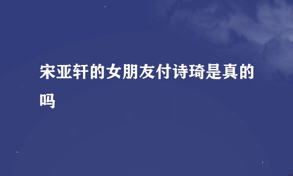 宋亚轩的女朋友付诗琦是真的吗