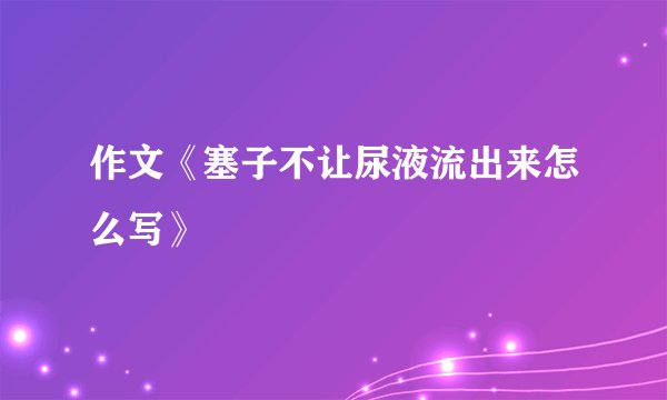 作文《塞子不让尿液流出来怎么写》